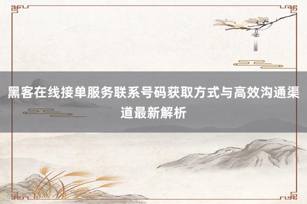 黑客在线接单服务联系号码获取方式与高效沟通渠道最新解析