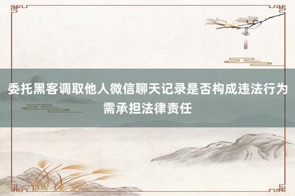 委托黑客调取他人微信聊天记录是否构成违法行为需承担法律责任