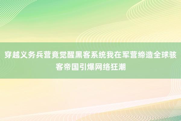 穿越义务兵营竟觉醒黑客系统我在军营缔造全球骇客帝国引爆网络狂潮