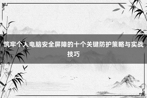 筑牢个人电脑安全屏障的十个关键防护策略与实战技巧