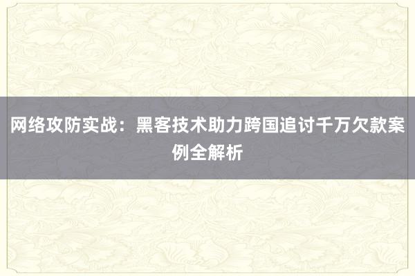 网络攻防实战：黑客技术助力跨国追讨千万欠款案例全解析