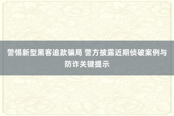 警惕新型黑客追款骗局 警方披露近期侦破案例与防诈关键提示
