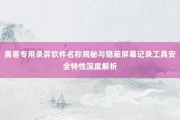 黑客专用录屏软件名称揭秘与隐蔽屏幕记录工具安全特性深度解析