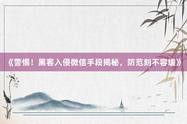 《警惕！黑客入侵微信手段揭秘，防范刻不容缓》